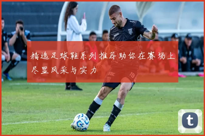 精选足球鞋系列推荐助你在赛场上尽显风采与实力