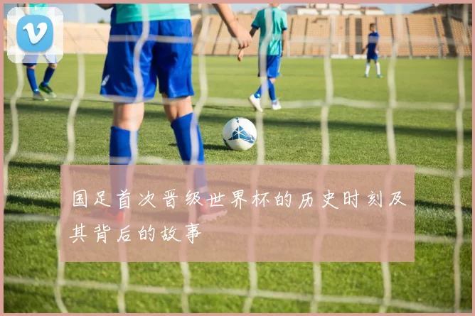 国足首次晋级世界杯的历史时刻及其背后的故事