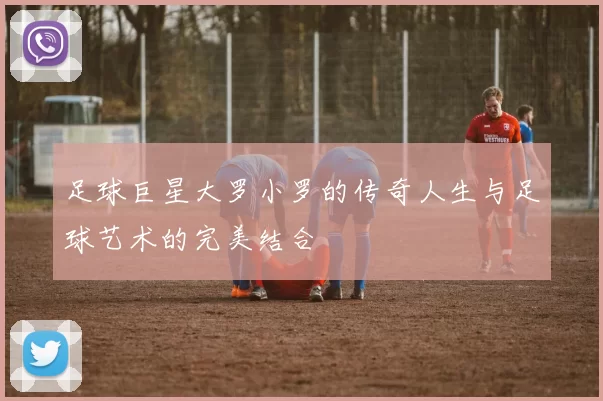 足球巨星大罗小罗的传奇人生与足球艺术的完美结合