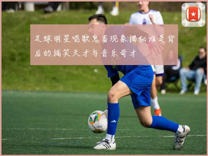 足球明星唱歌鬼畜现象揭秘谁是背后的搞笑天才与音乐奇才