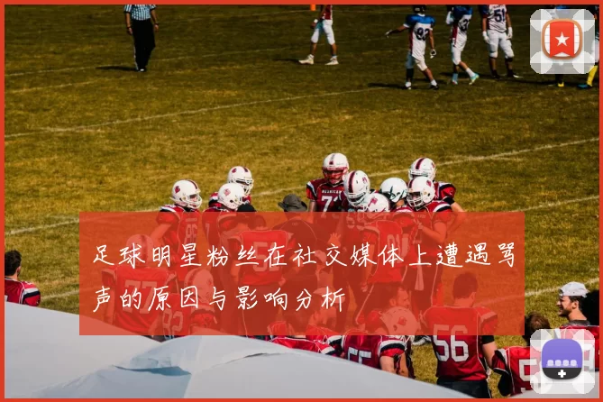 足球明星粉丝在社交媒体上遭遇骂声的原因与影响分析
