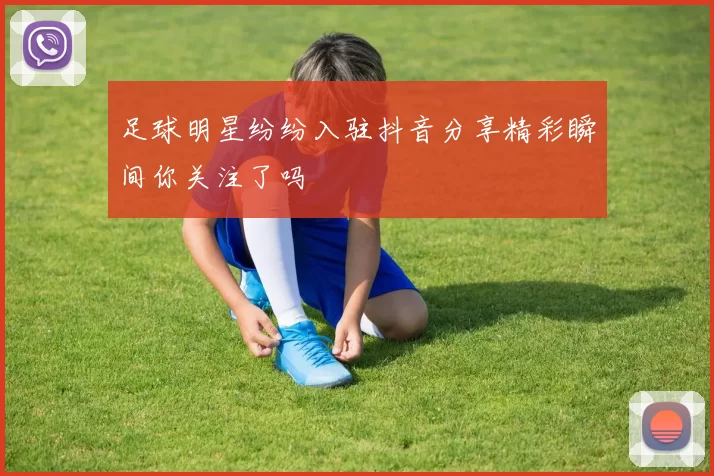 足球明星纷纷入驻抖音分享精彩瞬间你关注了吗