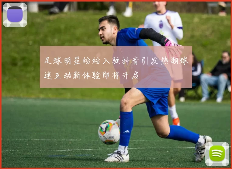 足球明星纷纷入驻抖音引发热潮球迷互动新体验即将开启